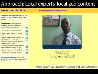 7Caesarean	
  Sec*on	
  OER	
  Module,	
  CC	
  BY-­‐NC	
  University	
  of	
  Ghana	
  and	
  Dr.	
  N.	
  Cary	
  Engleberg.	
  	
  
Approach: Local experts, localized content
Image CC:BY NC University of Ghana and Cary Engleberg
7
 