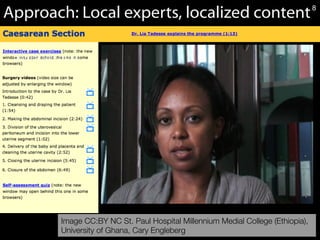 8Caesarean	
  Sec*on	
  OER	
  Module,	
  CC	
  BY-­‐NC	
  University	
  of	
  Ghana	
  and	
  Dr.	
  N.	
  Cary	
  Engleberg.	
  	
  
Approach: Local experts, localized content
Image CC:BY NC St. Paul Hospital Millennium Medial College (Ethiopia), 
University of Ghana, Cary Engleberg
(placeholder to Lia)
8
 