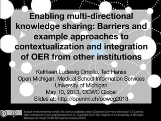 Enabling multi-directional
knowledge sharing: Barriers and
example approaches to
contextualization and integration
of OER from other institutions

Kathleen Ludewig Omollo, Ted Hanss
Open.Michigan, Medical School Information Services
University of Michigan 
May 10, 2013, OCWC Global
Slides at: http://openmi.ch/ocwcg2013
Except where otherwise noted, this work is available under a Creative Commons Attribution 3.0 License. 
http://creativecommons.org/licenses/by/3.0/. Copyright 2013 The Regents of the University of Michigan. 
Background Image CC:BY-SA opensourceway (Flickr)
 