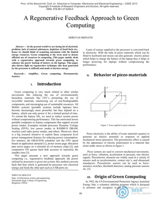 48
A Regenerative Feedback Approach to Green
Computing
SHREYAS SRINATH
Abstract — In the present world we are facing lot of electricity
problem, lack of natural substances, depletion of fossil fuels etc.,
hence we should think of acquiring maximum with the limited
energy resources. Green computing is the term used to denote
efficient use of resources in computing .This paper mainly deals
with a regenerative approach towards green computing, to
enhance the power backup of battery in the laptops. This paper
also throws light on regenerative technique (the heat generated
by the processor is utilized) and made to harness energy.
Keywords— Amplifier, Green computing, Piezomaterial,
Sensors.
I. Introduction
Green computing is very much related to other similar
movements like reducing the use of environmentally
hazardous materials like CFC’s promoting the use of
recyclable materials, minimizing use of non-biodegradable
components, and encouraging use of sustainable resources. All
Mobile systems (portable systems include laptops) have
become increasingly more powerful, but they depend on a
battery, which can only power it for a limited period of time.
To extend the battery life, we need to reduce system power
without compromising performance. This has motivated newer
portable computers to feature components that support several
power modes. Examples include processor Dynamic Voltage
Scaling (DVS), low power modes in RAMBUS DRAM,
wireless card radio power modes, and others. Moreover, there
is a big research initiative to exploit these component level
power management features for reducing power consumption.
For instance, the GRACEOS scheduler sets the CPU speed
based on application demand [1], power aware page allocation
puts active pages on a minimal set of memory chips [2], and
cooperative I/O queues hard disk accesses to maximize the
standby time [3].
This paper presents a new approach towards green
computing i.e., regenerative feedback approach, the power
utilized by processor is given out as heat, this method converts
back that heat which is generated by processor into electrical
energy and feeds the other part such as USB ports etc
SHREYAS SRINATH
Dept. of information science and engineering
Dayananda Sagar College of Engineering
Bangalore, INDIA
Shreyassrinath94@gmail.com
A part of energy supplied to the processor is converted back
to electricity. With the help of piezo materials which can be
fitted to keyboard and mouse can also generate electric pulses
which helps to charge the battery of the laptop thus it helps in
longer powering for laptops without compromising the
performance.
II. Behavior of piezo-materials
Figure 1: Force applied to piezo material
Piezo electricity is the ability of some materials (quartz) to
generate an electric potential in response to applied
mechanical stress (pressure). The piezoelectric effect is caused
by the appearance of electric polarization in a material that
strain under stress as shown in figure 1.
Piezo sensors are used to convert mechanical movements,
such as force, vibration, acceleration or pressure, into electric
signals. Piezoelectric elements are widely used in a variety of
sensors such as accelerometers, contact mic’s, and ultrasound
transducers. Piezoelectric sensors can be used as force-
sensitive switches, threshold detectors, analog pressure sensors
etc. [3].
III. Origin of Green Computing
In 1992, the US Environmental Protection Agency launched
Energy Star, a voluntary labeling program which is designed
to promote and recognize energy efficiency in monitors,
Proc. of the Second Intl. Conf. on Advances in Computer, Electronics and Electrical Engineering -- CEEE 2013
Copyright © Institute of Research Engineers and Doctors. All rights reserved.
ISBN: 978-981-07-6260-5 doi:10.3850/ 978-981-07-6260-5_12
 