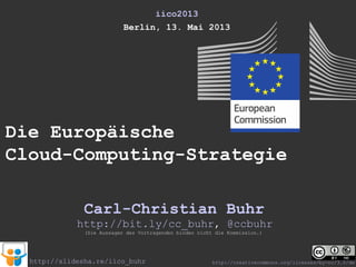 iico2013
Berlin, 13. Mai 2013
Die Europäische
Cloud-Computing-Strategie
Carl-Christian Buhr
(Die Aussagen des Vortragenden binden nicht die Kommission.)
http://slidesha.re/iico_buhr
http://bit.ly/cc_buhr, @ccbuhr
http://creativecommons.org/licenses/by-nc/3.0/de
 