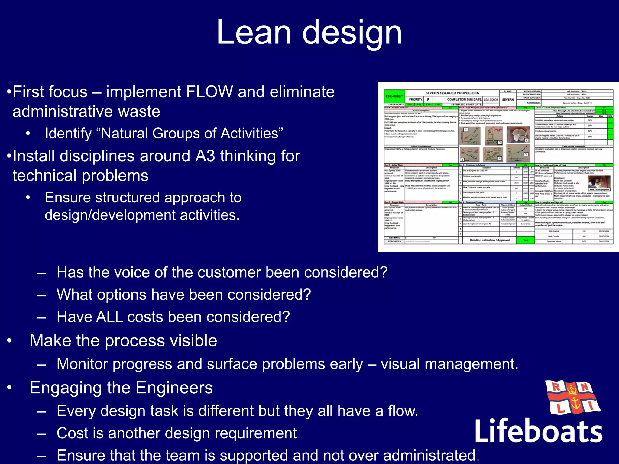 Lean design
•First focus – implement FLOW and eliminate
administrative waste
• Identify “Natural Groups of Activities”
•Install disciplines around A3 thinking for
technical problems
• Ensure structured approach to
design/development activities.
– Has the voice of the customer been considered?
– What options have been considered?
– Have ALL costs been considered?
• Make the process visible
– Monitor progress and surface problems early – visual management.
• Engaging the Engineers
– Every design task is different but they all have a flow.
– Cost is another design requirement
– Ensure that the team is supported and not over administrated.
 