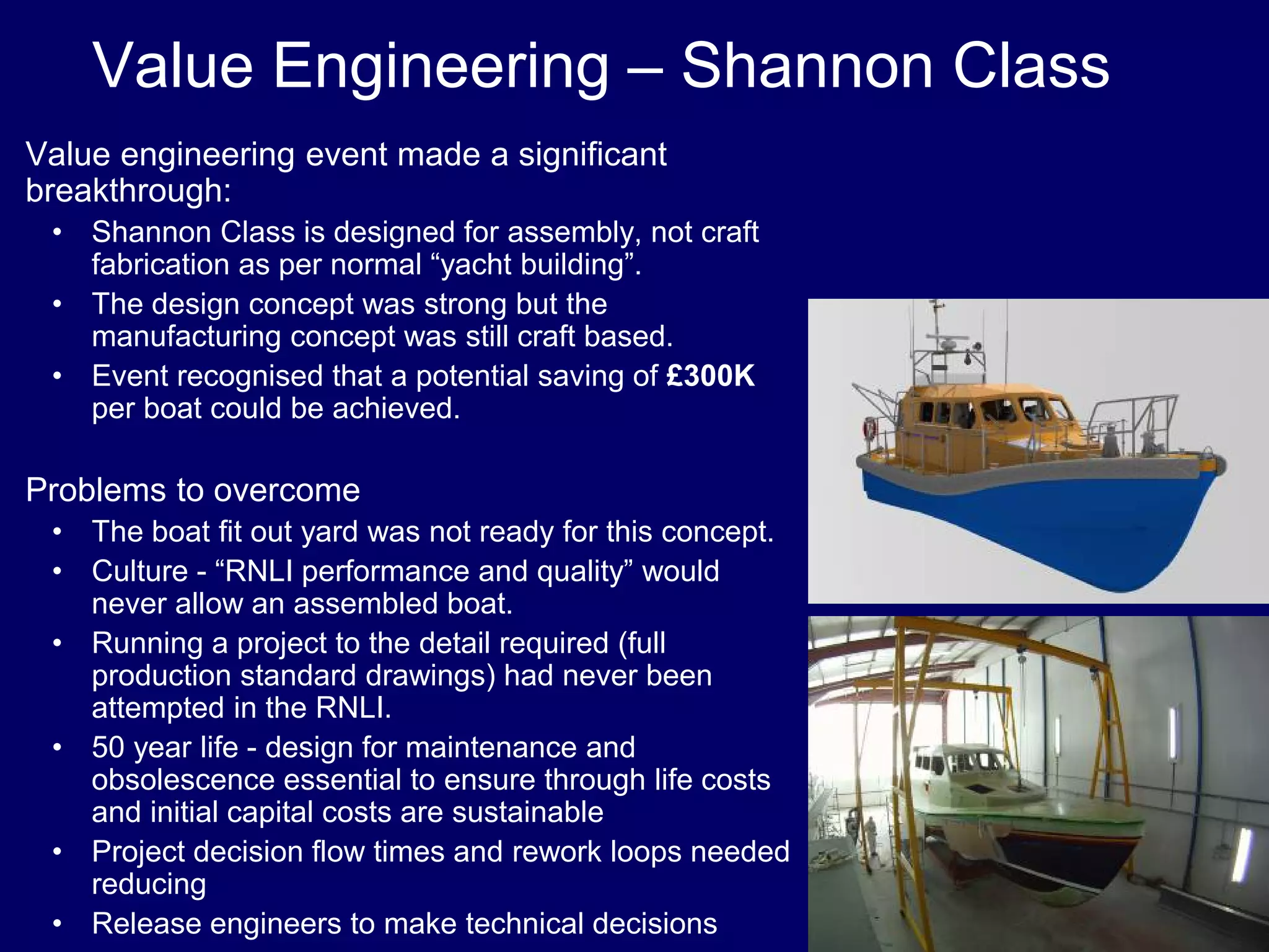 Value Engineering – Shannon Class
•Value engineering event made a significant
breakthrough:
• Shannon Class is designed for assembly, not craft
fabrication as per normal “yacht building”.
• The design concept was strong but the
manufacturing concept was still craft based.
• Event recognised that a potential saving of £300K
per boat could be achieved.
•Problems to overcome
• The boat fit out yard was not ready for this concept.
• Culture - “RNLI performance and quality” would
never allow an assembled boat.
• Running a project to the detail required (full
production standard drawings) had never been
attempted in the RNLI.
• 50 year life - design for maintenance and
obsolescence essential to ensure through life costs
and initial capital costs are sustainable
• Project decision flow times and rework loops needed
reducing
• Release engineers to make technical decisions
 