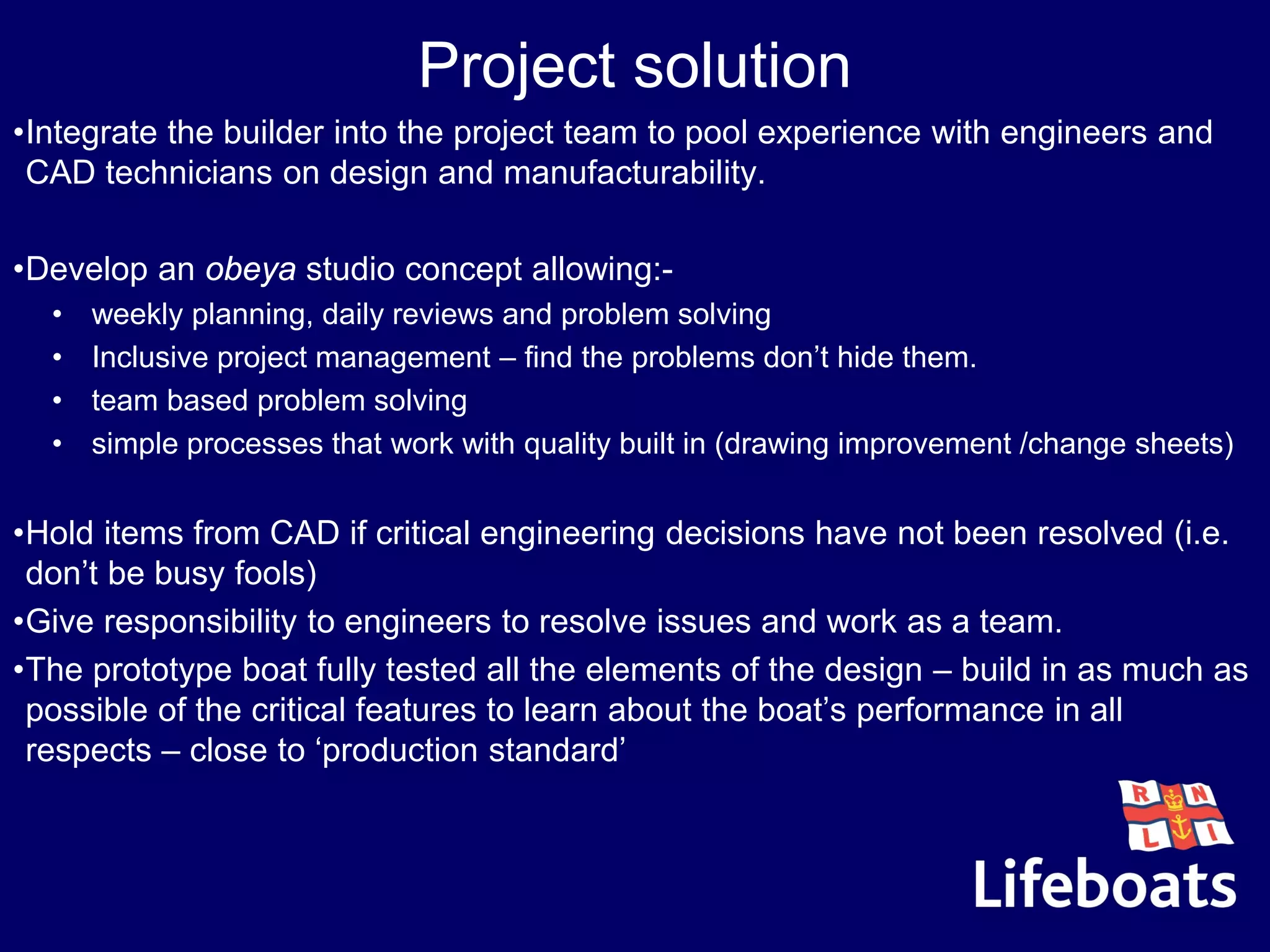 Project solution
•Integrate the builder into the project team to pool experience with engineers and
CAD technicians on design and manufacturability.
•Develop an obeya studio concept allowing:-
• weekly planning, daily reviews and problem solving
• Inclusive project management – find the problems don’t hide them.
• team based problem solving
• simple processes that work with quality built in (drawing improvement /change sheets)
•Hold items from CAD if critical engineering decisions have not been resolved (i.e.
don’t be busy fools)
•Give responsibility to engineers to resolve issues and work as a team.
•The prototype boat fully tested all the elements of the design – build in as much as
possible of the critical features to learn about the boat’s performance in all
respects – close to ‘production standard’
 