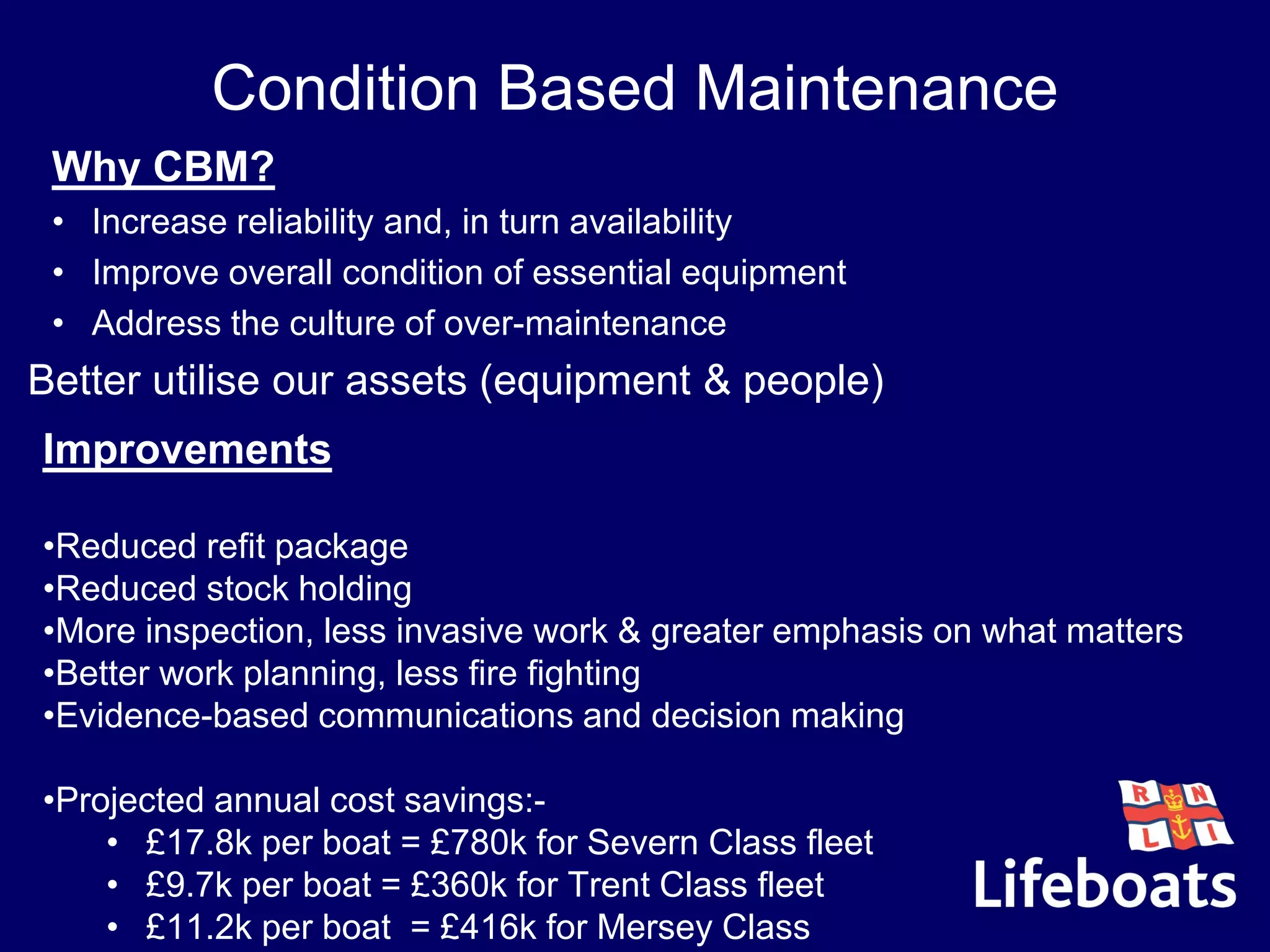 Condition Based Maintenance
Improvements
•Reduced refit package
•Reduced stock holding
•More inspection, less invasive work & greater emphasis on what matters
•Better work planning, less fire fighting
•Evidence-based communications and decision making
•Projected annual cost savings:-
• £17.8k per boat = £780k for Severn Class fleet
• £9.7k per boat = £360k for Trent Class fleet
• £11.2k per boat = £416k for Mersey Class
Why CBM?
• Increase reliability and, in turn availability
• Improve overall condition of essential equipment
• Address the culture of over-maintenance
•Better utilise our assets (equipment & people)
 