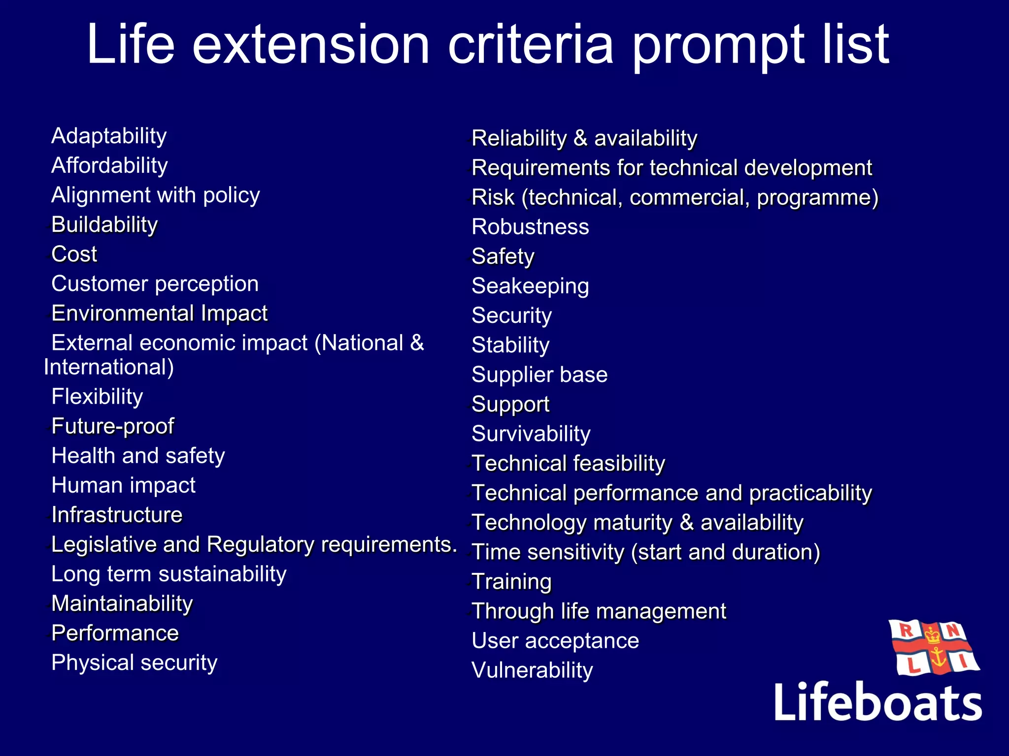 Life extension criteria prompt list
•Adaptability
•Affordability
•Alignment with policy
•Buildability
•Cost
•Customer perception
•Environmental Impact
•External economic impact (National &
International)
•Flexibility
•Future-proof
•Health and safety
•Human impact
•Infrastructure
•Legislative and Regulatory requirements.
•Long term sustainability
•Maintainability
•Performance
•Physical security
•Reliability & availability
•Requirements for technical development
•Risk (technical, commercial, programme)
•Robustness
•Safety
•Seakeeping
•Security
•Stability
•Supplier base
•Support
•Survivability
•Technical feasibility
•Technical performance and practicability
•Technology maturity & availability
•Time sensitivity (start and duration)
•Training
•Through life management
•User acceptance
•Vulnerability
 