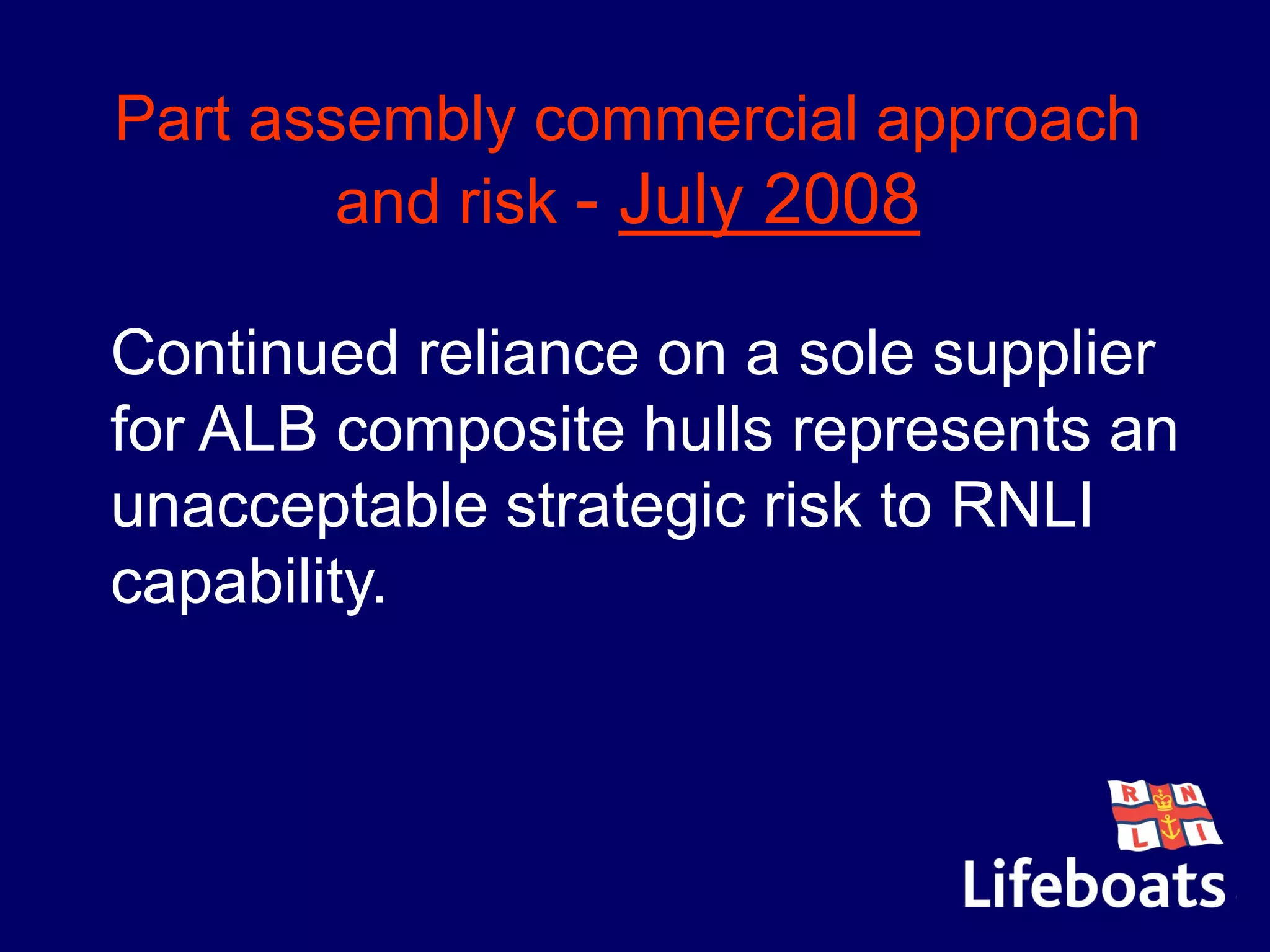 Part assembly commercial approach
and risk - July 2008
Continued reliance on a sole supplier
for ALB composite hulls represents an
unacceptable strategic risk to RNLI
capability.
 
