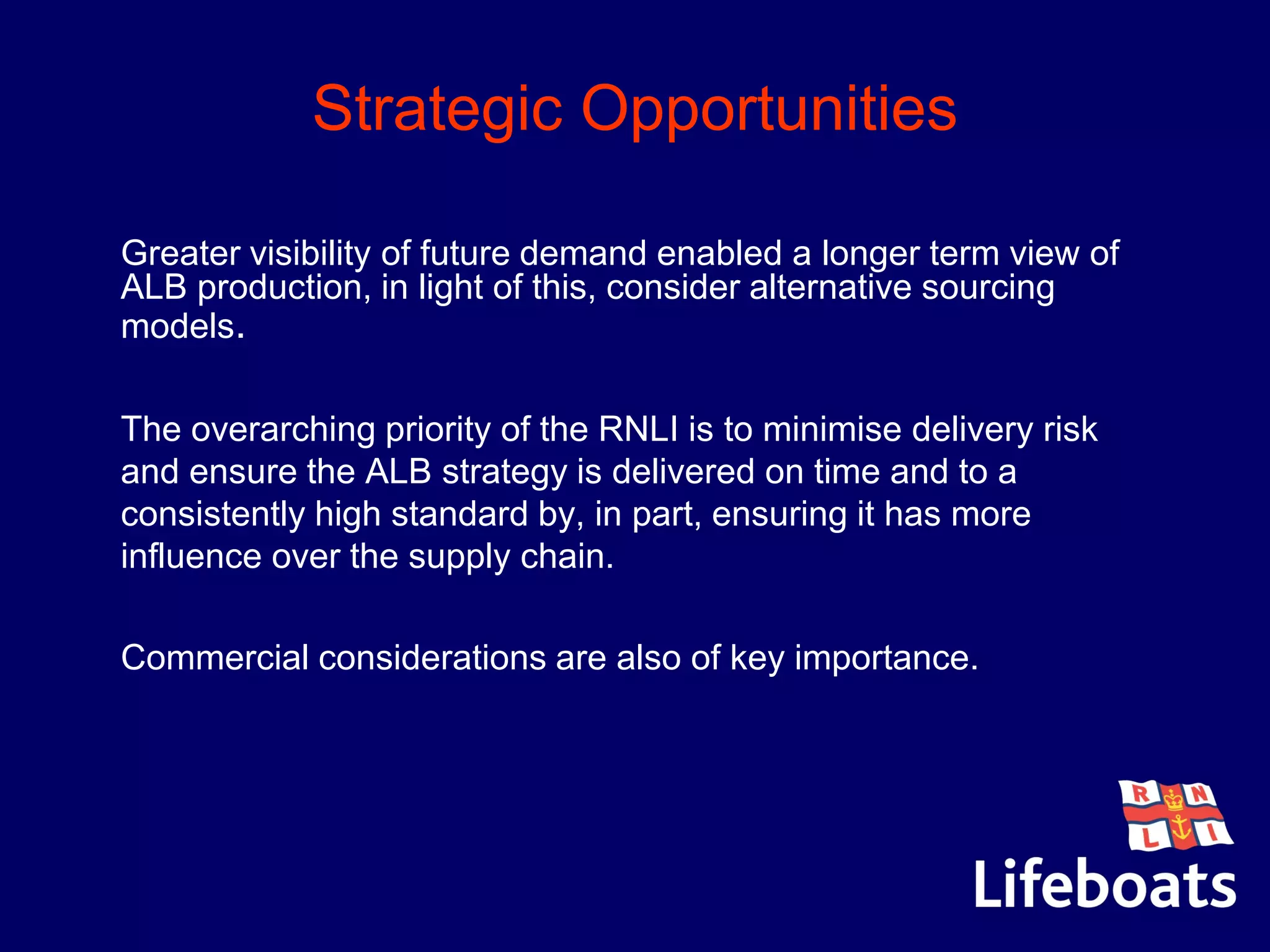 Strategic Opportunities
Greater visibility of future demand enabled a longer term view of
ALB production, in light of this, consider alternative sourcing
models.
•The overarching priority of the RNLI is to minimise delivery risk
and ensure the ALB strategy is delivered on time and to a
consistently high standard by, in part, ensuring it has more
influence over the supply chain.
•Commercial considerations are also of key importance.
 
