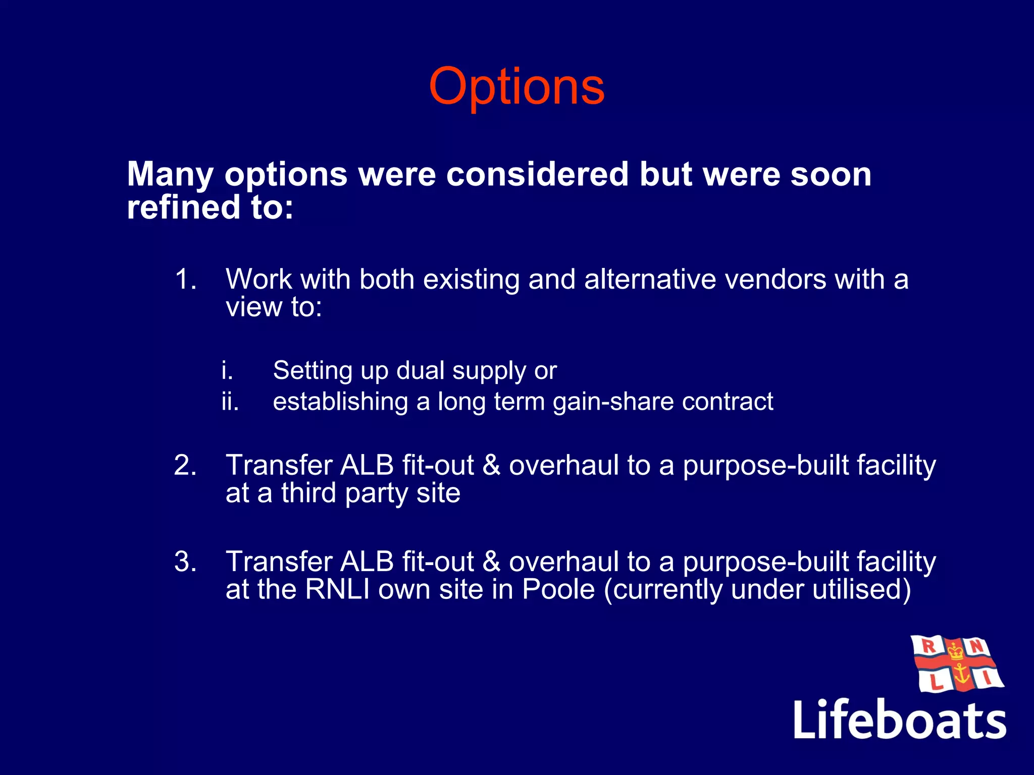 Options
Many options were considered but were soon
refined to:
1. Work with both existing and alternative vendors with a
view to:
i. Setting up dual supply or
ii. establishing a long term gain-share contract
2. Transfer ALB fit-out & overhaul to a purpose-built facility
at a third party site
3. Transfer ALB fit-out & overhaul to a purpose-built facility
at the RNLI own site in Poole (currently under utilised)
 