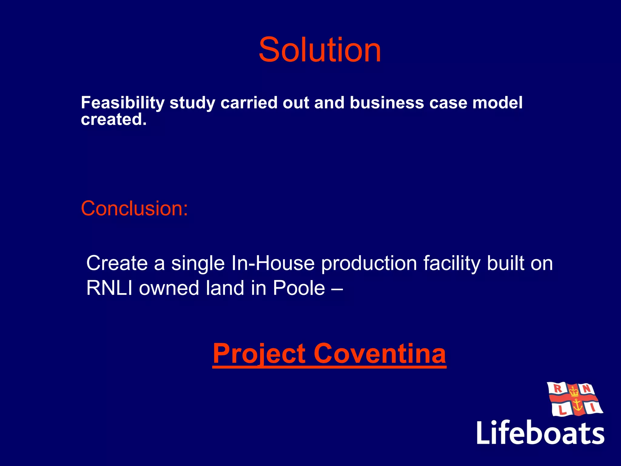 Solution
Feasibility study carried out and business case model
created.
Conclusion:
Create a single In-House production facility built on
RNLI owned land in Poole –
Project Coventina
 