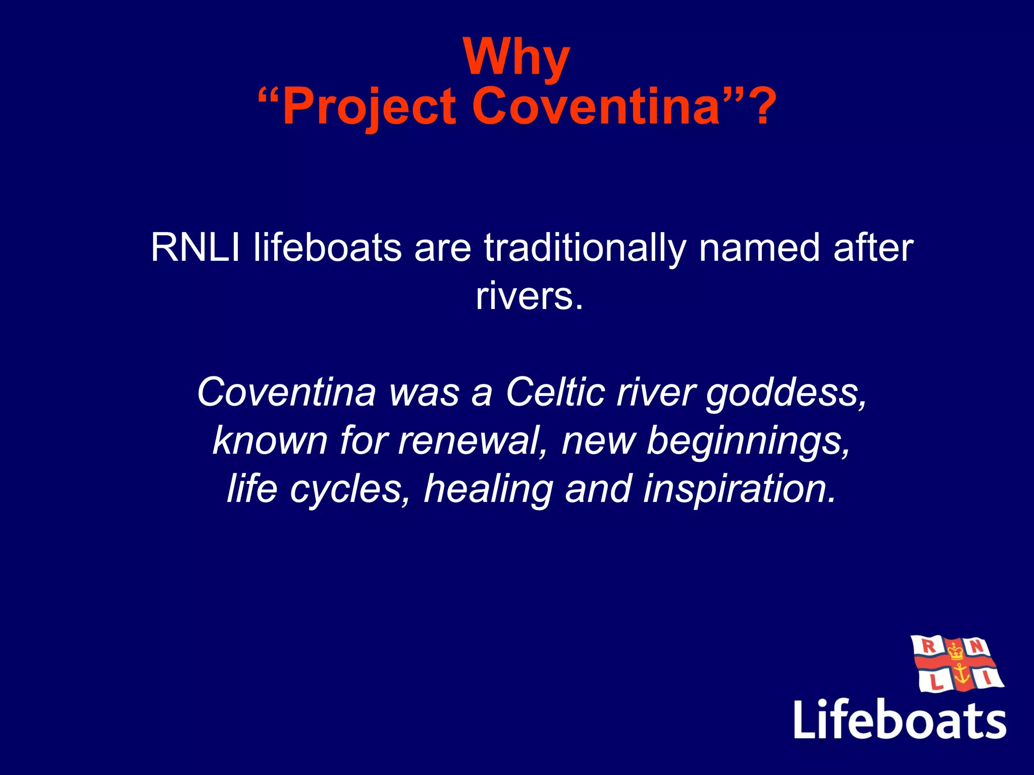 Why
“Project Coventina”?
•RNLI lifeboats are traditionally named after
rivers.
•Coventina was a Celtic river goddess,
•known for renewal, new beginnings,
•life cycles, healing and inspiration.
 