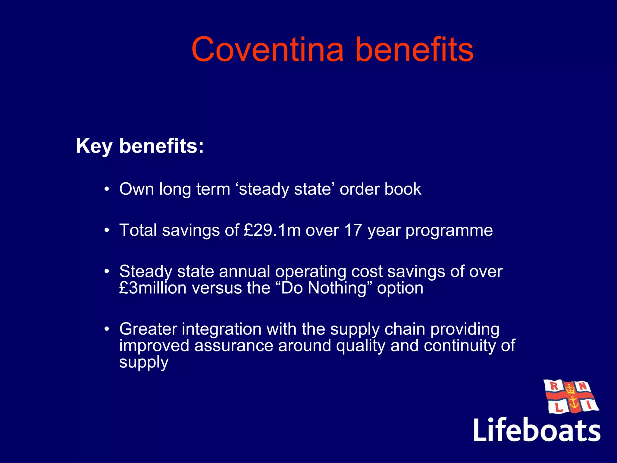 Coventina benefits
Key benefits:
• Own long term ‘steady state’ order book
• Total savings of £29.1m over 17 year programme
• Steady state annual operating cost savings of over
£3million versus the “Do Nothing” option
• Greater integration with the supply chain providing
improved assurance around quality and continuity of
supply
 