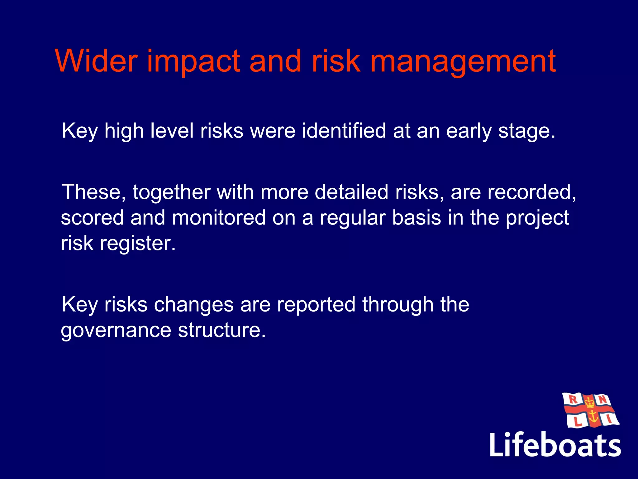 Wider impact and risk management
•Key high level risks were identified at an early stage.
•These, together with more detailed risks, are recorded,
scored and monitored on a regular basis in the project
risk register.
•Key risks changes are reported through the
governance structure.
 