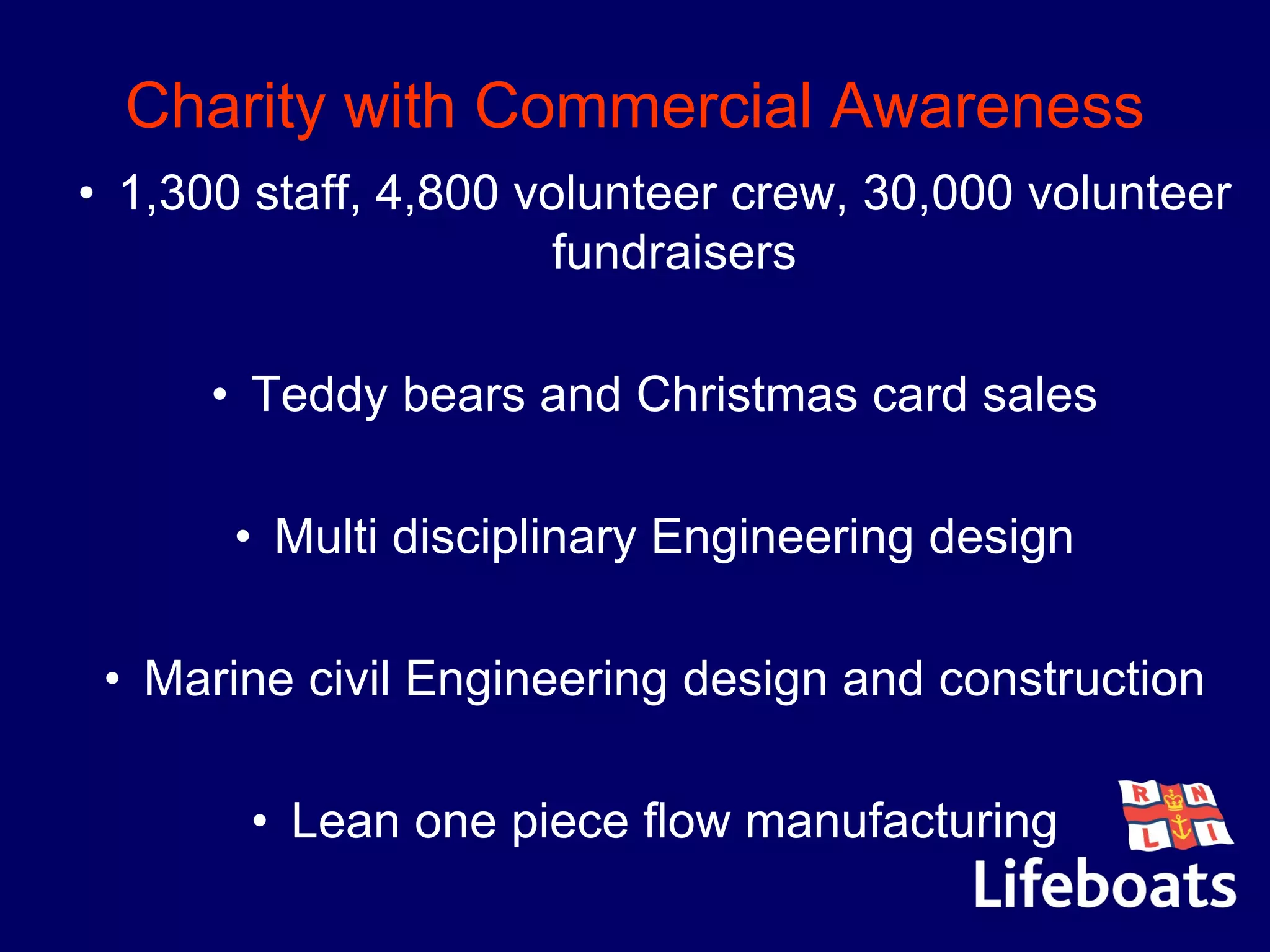 Charity with Commercial Awareness
• 1,300 staff, 4,800 volunteer crew, 30,000 volunteer
fundraisers
• Teddy bears and Christmas card sales
•
• Multi disciplinary Engineering design
• Marine civil Engineering design and construction
• Lean one piece flow manufacturing
 