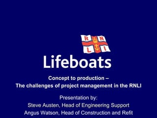 Presentation by:
Steve Austen, Head of Engineering Support
Angus Watson, Head of Construction and Refit
Concept to production –
The challenges of project management in the RNLI
 