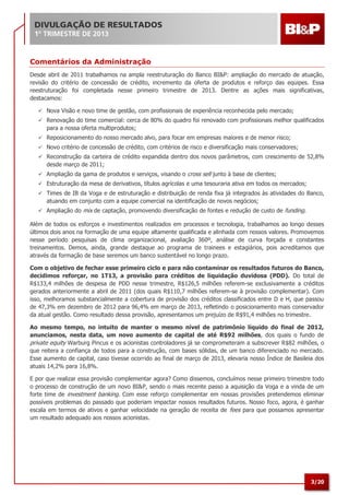 3/20
Comentários da Administração
Desde abril de 2011 trabalhamos na ampla reestruturação do Banco BI&P: ampliação do mercado de atuação,
revisão do critério de concessão de crédito, incremento da oferta de produtos e reforço das equipes. Essa
reestruturação foi completada nesse primeiro trimestre de 2013. Dentre as ações mais significativas,
destacamos:
 Nova Visão e novo time de gestão, com profissionais de experiência reconhecida pelo mercado;
 Renovação do time comercial: cerca de 80% do quadro foi renovado com profissionais melhor qualificados
para a nossa oferta multiprodutos;
 Reposicionamento do nosso mercado alvo, para focar em empresas maiores e de menor risco;
 Novo critério de concessão de crédito, com critérios de risco e diversificação mais conservadores;
 Reconstrução da carteira de crédito expandida dentro dos novos parâmetros, com crescimento de 52,8%
desde março de 2011;
 Ampliação da gama de produtos e serviços, visando o cross sell junto à base de clientes;
 Estruturação da mesa de derivativos, títulos agrícolas e uma tesouraria ativa em todos os mercados;
 Times de IB da Voga e de estruturação e distribuição de renda fixa já integrados às atividades do Banco,
atuando em conjunto com a equipe comercial na identificação de novos negócios;
 Ampliação do mix de captação, promovendo diversificação de fontes e redução de custo de funding.
Além de todos os esforços e investimentos realizados em processos e tecnologia, trabalhamos ao longo desses
últimos dois anos na formação de uma equipe altamente qualificada e alinhada com nossos valores. Promovemos
nesse período pesquisas de clima organizacional, avaliação 360º, análise de curva forçada e constantes
treinamentos. Demos, ainda, grande destaque ao programa de trainees e estagiários, pois acreditamos que
através da formação de base seremos um banco sustentável no longo prazo.
Com o objetivo de fechar esse primeiro ciclo e para não contaminar os resultados futuros do Banco,
decidimos reforçar, no 1T13, a provisão para créditos de liquidação duvidosa (PDD). Do total de
R$133,4 milhões de despesa de PDD nesse trimestre, R$126,5 milhões referem-se exclusivamente a créditos
gerados anteriormente a abril de 2011 (dos quais R$110,7 milhões referem-se à provisão complementar). Com
isso, melhoramos substancialmente a cobertura de provisão dos créditos classificados entre D e H, que passou
de 47,3% em dezembro de 2012 para 96,4% em março de 2013, refletindo o posicionamento mais conservador
da atual gestão. Como resultado dessa provisão, apresentamos um prejuízo de R$91,4 milhões no trimestre.
Ao mesmo tempo, no intuito de manter o mesmo nível de patrimônio líquido do final de 2012,
anunciamos, nesta data, um novo aumento de capital de até R$92 milhões, dos quais o fundo de
private equity Warburg Pincus e os acionistas controladores já se comprometeram a subscrever R$82 milhões, o
que reitera a confiança de todos para a construção, com bases sólidas, de um banco diferenciado no mercado.
Esse aumento de capital, caso tivesse ocorrido ao final de março de 2013, elevaria nosso Índice de Basileia dos
atuais 14,2% para 16,8%.
E por que realizar essa provisão complementar agora? Como dissemos, concluímos nesse primeiro trimestre todo
o processo de construção de um novo BI&P, sendo o mais recente passo a aquisição da Voga e a vinda de um
forte time de investment banking. Com esse reforço complementar em nossas provisões pretendemos eliminar
possíveis problemas do passado que poderiam impactar nossos resultados futuros. Nosso foco, agora, é ganhar
escala em termos de ativos e ganhar velocidade na geração de receita de fees para que possamos apresentar
um resultado adequado aos nossos acionistas.
 