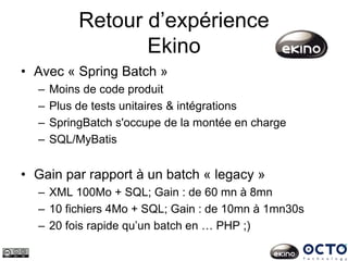 Retour d’expérience
Ekino
• Avec « Spring Batch »
– Moins de code produit
– Plus de tests unitaires & intégrations
– SpringBatch s'occupe de la montée en charge
– SQL/MyBatis
• Gain par rapport à un batch « legacy »
– XML 100Mo + SQL; Gain : de 60 mn à 8mn
– 10 fichiers 4Mo + SQL; Gain : de 10mn à 1mn30s
– 20 fois rapide qu’un batch en … PHP ;)
 