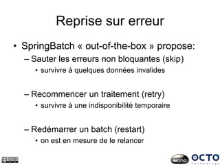 Reprise sur erreur
• SpringBatch « out-of-the-box » propose:
– Sauter les erreurs non bloquantes (skip)
• survivre à quelques données invalides
– Recommencer un traitement (retry)
• survivre à une indisponibilité temporaire
– Redémarrer un batch (restart)
• on est en mesure de le relancer
 