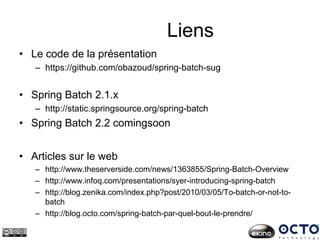 Liens
• Le code de la présentation
– https://github.com/obazoud/spring-batch-sug
• Spring Batch 2.1.x
– http://static.springsource.org/spring-batch
• Spring Batch 2.2 comingsoon
• Articles sur le web
– http://www.theserverside.com/news/1363855/Spring-Batch-Overview
– http://www.infoq.com/presentations/syer-introducing-spring-batch
– http://blog.zenika.com/index.php?post/2010/03/05/To-batch-or-not-to-
batch
– http://blog.octo.com/spring-batch-par-quel-bout-le-prendre/
 
