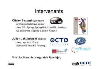 Julien Jakubowski @jak78
Java depuis > 10 ans
Spécialisé Java EE / Spring
Vos réactions: #springbatch #parisjug
Intervenants
Olivier Bazoud @obazoud
Architecte technique sénior
Java EE / Spring, Spring Batch, NoSQL, Node.js
Co-auteur de « Spring Batch in Action »
 