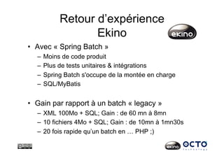 Retour d’expérience
Ekino
•  Avec « Spring Batch »
–  Moins de code produit
–  Plus de tests unitaires & intégrations
–  Spring Batch s'occupe de la montée en charge
–  SQL/MyBatis
•  Gain par rapport à un batch « legacy »
–  XML 100Mo + SQL; Gain : de 60 mn à 8mn
–  10 fichiers 4Mo + SQL; Gain : de 10mn à 1mn30s
–  20 fois rapide qu’un batch en … PHP ;)
 