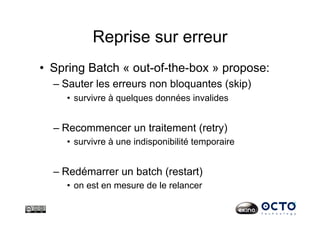 Reprise sur erreur
•  Spring Batch « out-of-the-box » propose:
– Sauter les erreurs non bloquantes (skip)
•  survivre à quelques données invalides
– Recommencer un traitement (retry)
•  survivre à une indisponibilité temporaire
– Redémarrer un batch (restart)
•  on est en mesure de le relancer
 