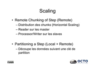 Scaling
•  Remote Chunking of Step (Remote)
– Distribution des chunks (Horizontal Scaling)
– Reader sur les master
– Processor/Writer sur les slaves
•  Partitioning a Step (Local + Remote)
– Découpe les données suivant une clé de
partition
 