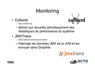 Monitoring
•  Collectd
–  http://collectd.org
– démon qui recueille périodiquement des
statistiques de performance du système
•  JMXTrans
–  https://github.com/jmxtrans/jmxtrans
– Interroge les données JMX de la JVM et les
envoyer dans Graphite
 