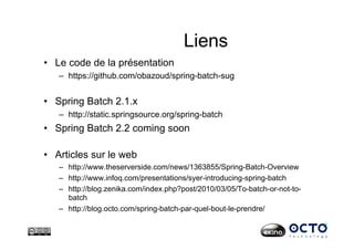 Liens
•  Le code de la présentation
–  https://github.com/obazoud/spring-batch-sug
•  Spring Batch 2.1.x
–  http://static.springsource.org/spring-batch
•  Spring Batch 2.2 coming soon
•  Articles sur le web
–  http://www.theserverside.com/news/1363855/Spring-Batch-Overview
–  http://www.infoq.com/presentations/syer-introducing-spring-batch
–  http://blog.zenika.com/index.php?post/2010/03/05/To-batch-or-not-to-
batch
–  http://blog.octo.com/spring-batch-par-quel-bout-le-prendre/
 