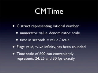 CMTime
• C struct representing rational number
• numerator: value, denominator: scale
• time in seconds = value / scale
• Flags: valid, +/-ve inﬁnity, has been rounded
• Time scale of 600 can conveniently
represents 24, 25 and 30 fps exactly
 