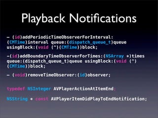 Playback Notiﬁcations
– (id)addPeriodicTimeObserverForInterval:
(CMTime)interval queue:(dispatch_queue_t)queue
usingBlock:(void (^)(CMTime))block;
-(id)addBoundaryTimeObserverForTimes:(NSArray *)times
queue:(dispatch_queue_t)queue usingBlock:(void (^)
(CMTime))block;
– (void)removeTimeObserver:(id)observer;
typedef NSInteger AVPlayerActionAtItemEnd;
NSString * const AVPlayerItemDidPlayToEndNotification;
 