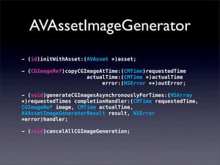 AVAssetImageGenerator
- (id)initWithAsset:(AVAsset *)asset;
- (CGImageRef)copyCGImageAtTime:(CMTime)requestedTime
actualTime:(CMTime *)actualTime
error:(NSError **)outError;
- (void)generateCGImagesAsynchronouslyForTimes:(NSArray
*)requestedTimes completionHandler:(CMTime requestedTime,
CGImageRef image, CMTime actualTime,
AVAssetImageGeneratorResult result, NSError
*error)handler;
- (void)cancelAllCGImageGeneration;
 