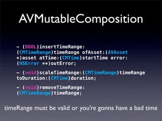 AVMutableComposition
- (BOOL)insertTimeRange:
(CMTimeRange)timeRange ofAsset:(AVAsset
*)asset atTime:(CMTime)startTime error:
(NSError **)outError;
- (void)scaleTimeRange:(CMTimeRange)timeRange
toDuration:(CMTime)duration;
- (void)removeTimeRange:
(CMTimeRange)timeRange;
timeRange must be valid or you’re gonna have a bad time
 