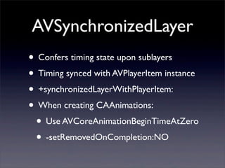 AVSynchronizedLayer
• Confers timing state upon sublayers
• Timing synced with AVPlayerItem instance
• +synchronizedLayerWithPlayerItem:
• When creating CAAnimations:
• Use AVCoreAnimationBeginTimeAtZero
• -setRemovedOnCompletion:NO
 