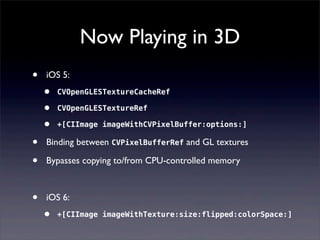 Now Playing in 3D
• iOS 5:
• CVOpenGLESTextureCacheRef
• CVOpenGLESTextureRef
• +[CIImage imageWithCVPixelBuffer:options:]
• Binding between CVPixelBufferRef and GL textures
• Bypasses copying to/from CPU-controlled memory
• iOS 6:
• +[CIImage imageWithTexture:size:flipped:colorSpace:]
 