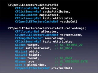 CVOpenGLESTextureCacheCreate(
CFAllocatorRef allocator,
CFDictionaryRef cacheAttributes,
CVEAGLContext eaglContext,
CFDictionaryRef textureAttributes,
CVOpenGLESTextureCacheRef *cacheOut)
CVOpenGLESTextureCacheCreateTextureFromImage(
CFAllocatorRef allocator,
CVOpenGLESTextureCacheRef textureCache,
CVImageBufferRef sourceImage,
CFDictionaryRef textureAttributes,
GLenum target, // GL_TEXTURE_2D
GLint internalFormat, // GL_RGBA
GLsizei width,
GLsizei height,
GLenum format, // GL_BGRA
GLenum type, // GL_UNSIGNED_BYTE
size_t planeIndex, // 0
CVOpenGLESTextureRef *textureOut)
 