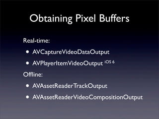 Obtaining Pixel Buffers
Real-time:
• AVCaptureVideoDataOutput
• AVPlayerItemVideoOutput iOS 6
Ofﬂine:
• AVAssetReaderTrackOutput
• AVAssetReaderVideoCompositionOutput
 