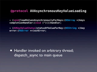 @protocol AVAsynchronousKeyValueLoading
• Handler invoked on arbitrary thread;
dispatch_async to main queue
- (void)loadValuesAsynchronouslyForKeys:(NSArray *)keys
completionHandler:(void (^)())handler;
- (AVKeyValueStatus)statusOfValueForKey:(NSString *)key
error:(NSError **)outError;
 