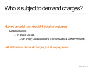 5© 2013 Stem, Inc. 5
Whoissubjecttodemandcharges?
•Levied on certain commercial &industrial customers
Largebusinesses
…ontime-of-usebills
…withenergyusageexceedingacertainlevel(e.g.2000kWh/month)
•All states have demand charges, but at varying levels
 