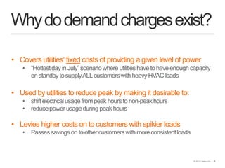 6© 2013 Stem, Inc. 6
Whydodemandchargesexist?
• Covers utilities' fixed costs of providing a given level of power
• “Hottestday in July” scenariowhere utilities have to have enough capacity
on standbyto supplyALLcustomerswith heavy HVAC loads
• Used by utilities to reduce peak by making it desirable to:
• shiftelectricalusage from peak hours to non-peakhours
• reducepower usage during peak hours
• Levies higher costs on customers with spikier loads
• Passessavings on to other customerswith more consistentloads
 