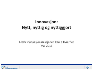 Innovasjon:
Nytt, nyttig og nyttiggjort
Leder innovasjonsseksjonen Kari J. Kværner
Mai 2013
 
