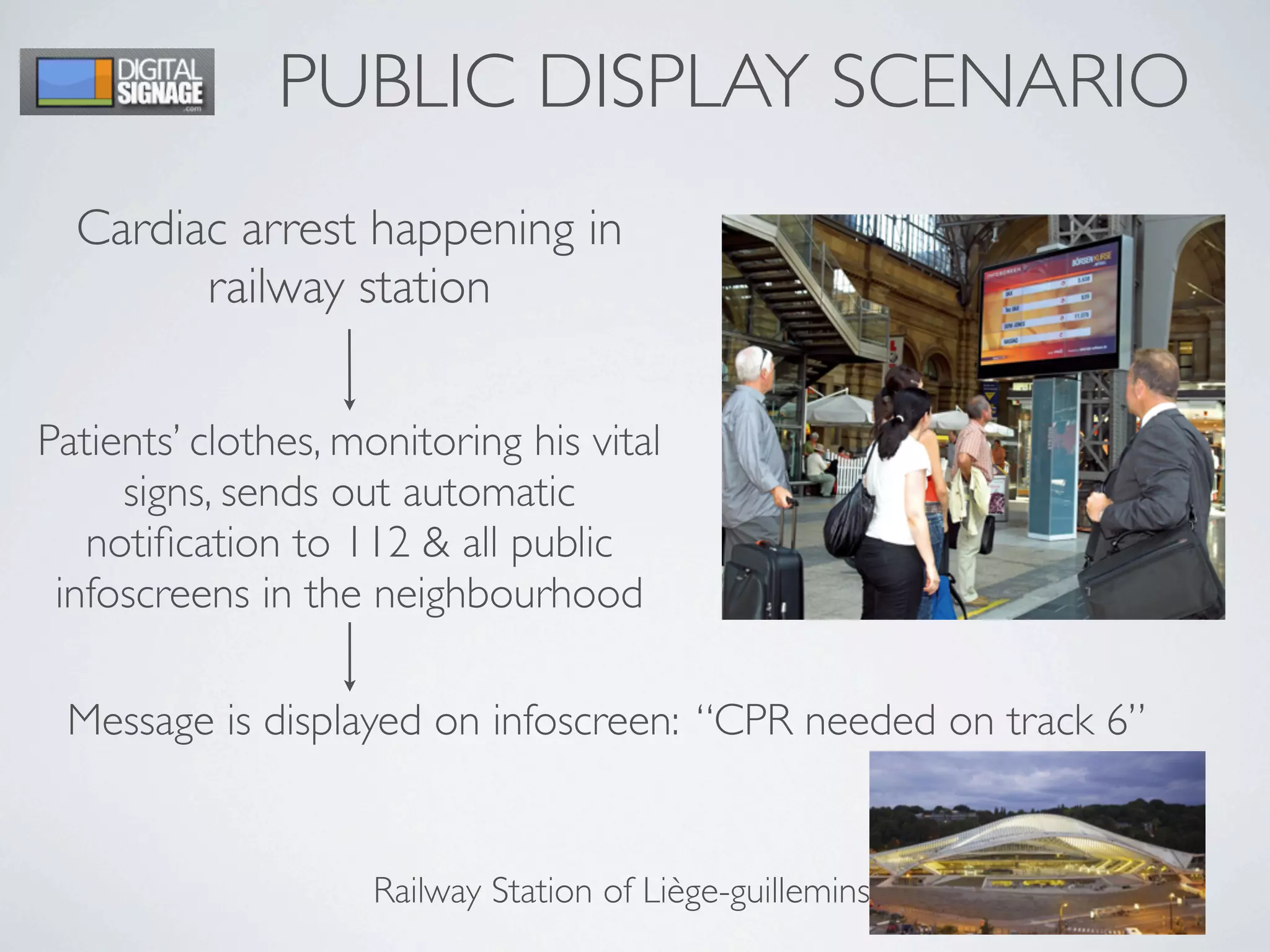 PUBLIC DISPLAY SCENARIO
Cardiac arrest happening in
railway station
Patients’ clothes, monitoring his vital
signs, sends out automatic
notiﬁcation to 112 & all public
infoscreens in the neighbourhood
Message is displayed on infoscreen: “CPR needed on track 6”
Railway Station of Liège-guillemins
 