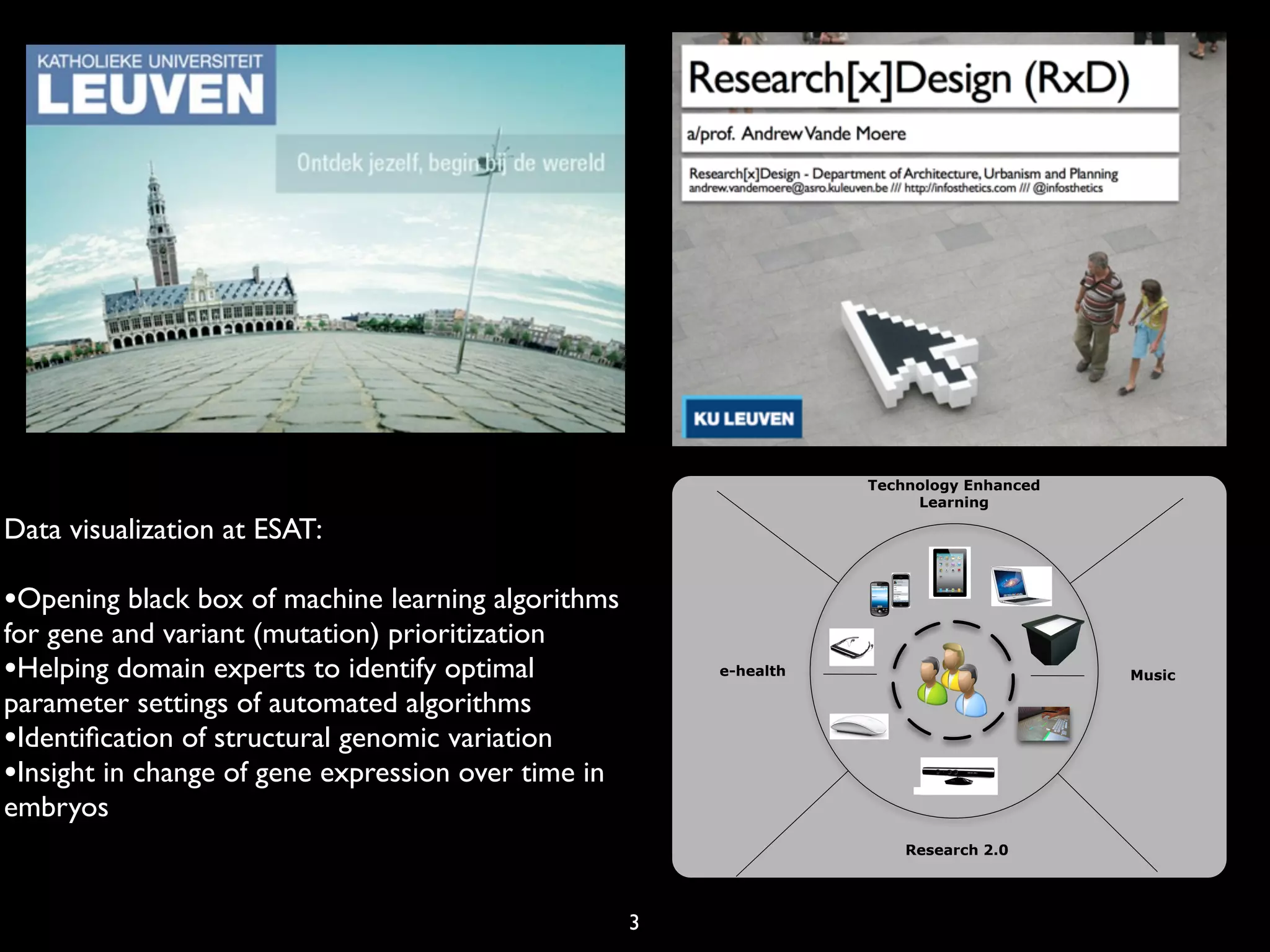 3
Music
Technology Enhanced
Learning
e-health
Research 2.0
Data visualization at ESAT:
•Opening black box of machine learning algorithms
for gene and variant (mutation) prioritization
•Helping domain experts to identify optimal
parameter settings of automated algorithms
•Identiﬁcation of structural genomic variation
•Insight in change of gene expression over time in
embryos
 