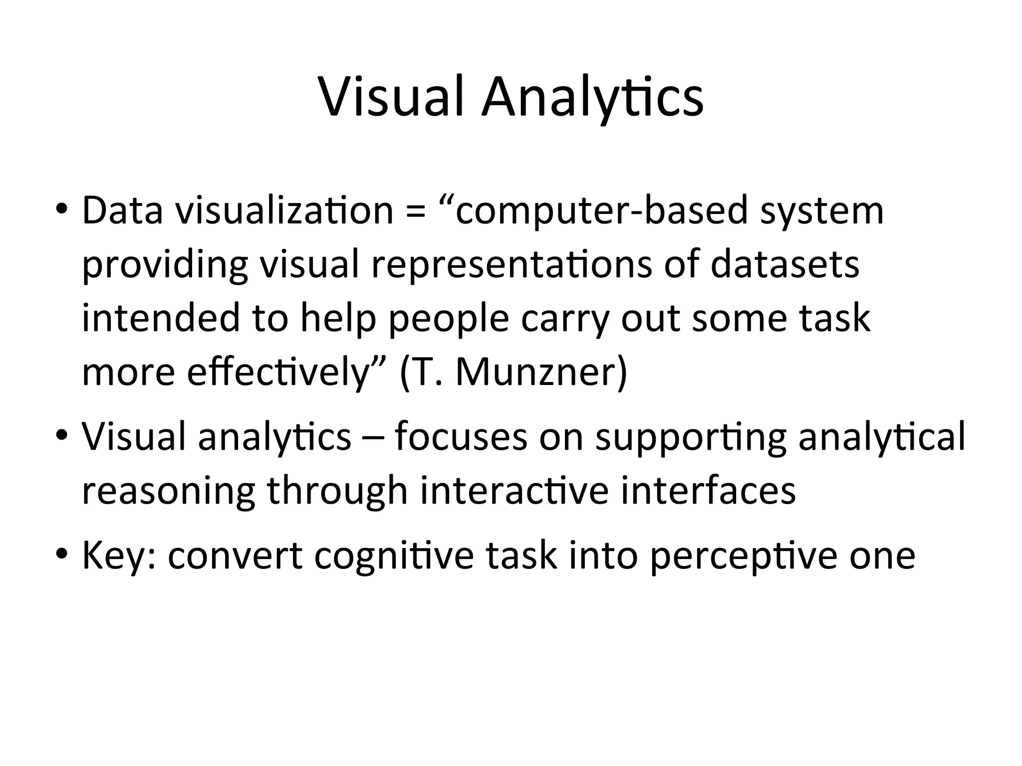 Visual	
  Analy+cs
• Data	
  visualiza+on	
  =	
  “computer-­‐based	
  system	
  
providing	
  visual	
  representa+ons	
  of	
  datasets	
  
intended	
  to	
  help	
  people	
  carry	
  out	
  some	
  task	
  
more	
  eﬀec+vely”	
  (T.	
  Munzner)
• Visual	
  analy+cs	
  –	
  focuses	
  on	
  suppor+ng	
  analy+cal	
  
reasoning	
  through	
  interac+ve	
  interfaces
• Key:	
  convert	
  cogni+ve	
  task	
  into	
  percep+ve	
  one
 