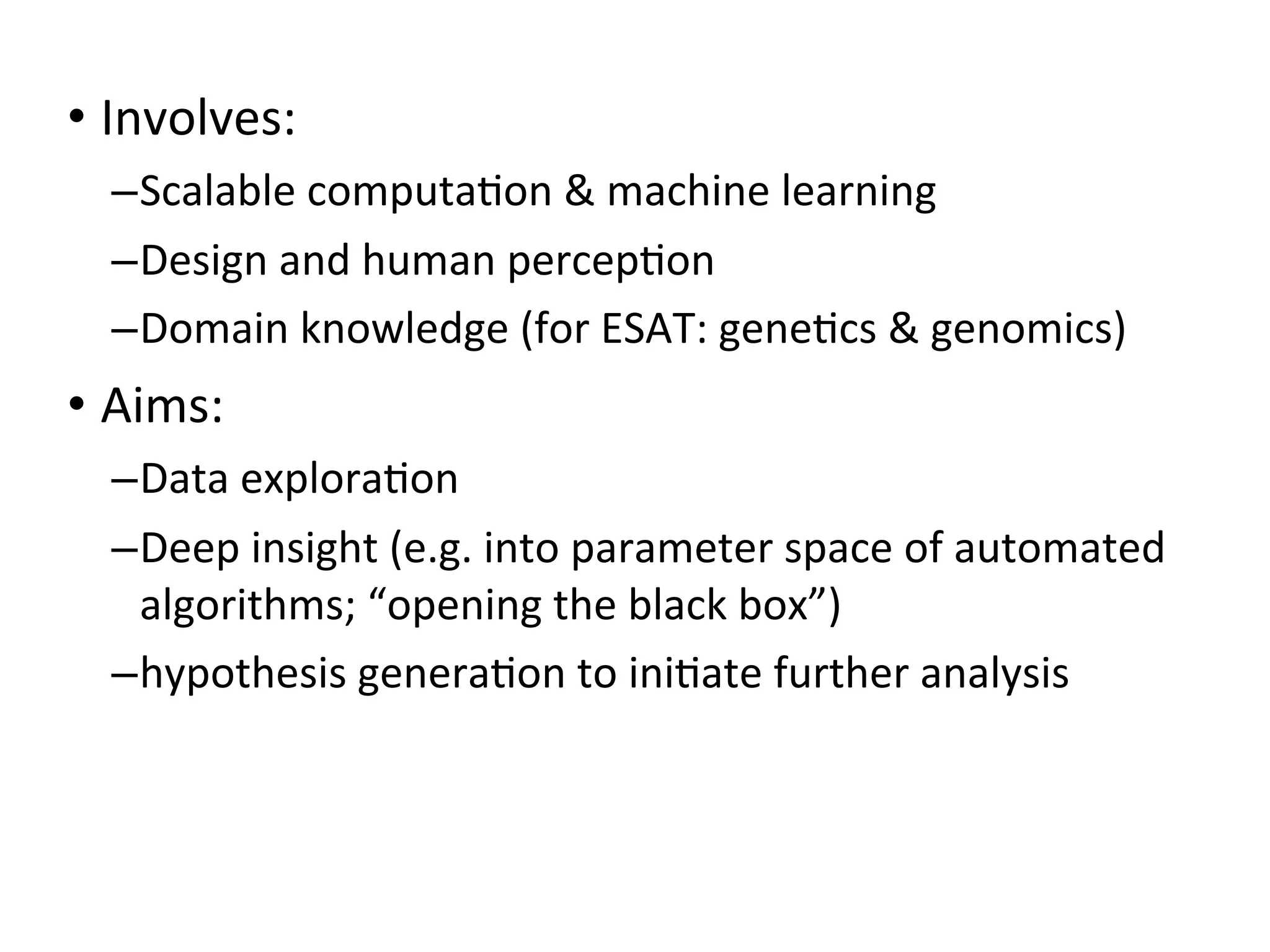 • Involves:
–Scalable	
  computa+on	
  &	
  machine	
  learning
–Design	
  and	
  human	
  percep+on
–Domain	
  knowledge	
  (for	
  ESAT:	
  gene+cs	
  &	
  genomics)
• Aims:
–Data	
  explora+on
–Deep	
  insight	
  (e.g.	
  into	
  parameter	
  space	
  of	
  automated	
  
algorithms;	
  “opening	
  the	
  black	
  box”)
–hypothesis	
  genera+on	
  to	
  ini+ate	
  further	
  analysis
 
