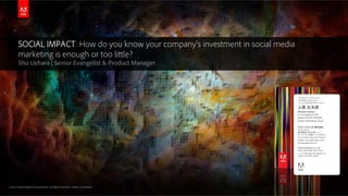 © 2013 Adobe Systems Incorporated. All Rights Reserved. Adobe Confidential.© 2013 Adobe Systems Incorporated. All Rights Reserved. Adobe Confidential.
SOCIAL IMPACT: How do you know your company’s investment in social media
marketing is enough or too little?
Sho Uehara | Senior Evangelist & Product Manager
上原 正太郎
デジタルマーケティング
プロダクトマネジメント
シニアプロダクトマネージャー
アドビ システムズ 株式会社
〒141-0032
東京都品川区大崎1-11-2
ゲートシティ大崎 イーストタワー
Tel+81.(0)3.5740.3249 (Direct)
Mobile +81.(0)80.3506-3249
ueharap@adobe.com
Adobe Systems Co., Ltd.
Gate City Ohsaki East Tower
1-11-2 Ohasaki, Shinagawa-ku
Tokyo 141-0032 Japan
Shotaro Uehara
Sr. Evangelist & PM
Japan & APAC Markets
Adobe Marketing Cloud
 