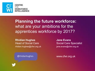 Planning the future workforce:
what are your ambitions for the
apprentices workforce by 2017?
Rhidian Hughes
Head of Social Care
rhidian.hughes@cfwi.org.uk
Jane Evans
Social Care Specialist
jane.evans@cfwi.org.uk
www.cfwi.org.uk
 