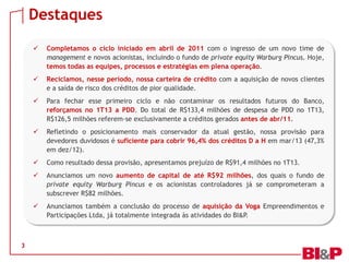 Destaques
3
 Completamos o ciclo iniciado em abril de 2011 com o ingresso de um novo time de
management e novos acionistas, incluindo o fundo de private equity Warburg Pincus. Hoje,
temos todas as equipes, processos e estratégias em plena operação.
 Reciclamos, nesse período, nossa carteira de crédito com a aquisição de novos clientes
e a saída de risco dos créditos de pior qualidade.
 Para fechar esse primeiro ciclo e não contaminar os resultados futuros do Banco,
reforçamos no 1T13 a PDD. Do total de R$133,4 milhões de despesa de PDD no 1T13,
R$126,5 milhões referem-se exclusivamente a créditos gerados antes de abr/11.
 Refletindo o posicionamento mais conservador da atual gestão, nossa provisão para
devedores duvidosos é suficiente para cobrir 96,4% dos créditos D a H em mar/13 (47,3%
em dez/12).
 Como resultado dessa provisão, apresentamos prejuízo de R$91,4 milhões no 1T13.
 Anunciamos um novo aumento de capital de até R$92 milhões, dos quais o fundo de
private equity Warburg Pincus e os acionistas controladores já se comprometeram a
subscrever R$82 milhões.
 Anunciamos também a conclusão do processo de aquisição da Voga Empreendimentos e
Participações Ltda, já totalmente integrada às atividades do BI&P.
 