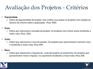 Avaliação dos Projetos - Critérios
• Popularidade
o Índice de popularidade do projeto. Este critério visa avaliar os projetos com relação ao
alcance do mesmo sobre a população. Peso: 40%;
• Prazo
o Índice que representa a duração do projeto. Os projetos com menor prazo receberão a
maior nota. Peso: 20%;
• Custo
o Índice que representa o risco do projeto. Os projetos que apresentarem menores risco
s receberão a maior nota. Peso 20%
• Risco
o Índice que representa o impacto do custo do projeto no orçamento. Os projetos que
apresentarem menor impacto no orçamento receberão a maior nota. Peso 20%
 