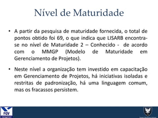 Nível de Maturidade
• A partir da pesquisa de maturidade fornecida, o total de
pontos obtido foi 69, o que indica que LISARB encontra-
se no nível de Maturidade 2 – Conhecido - de acordo
com o MMGP (Modelo de Maturidade em
Gerenciamento de Projetos).
• Neste nível a organização tem investido em capacitação
em Gerenciamento de Projetos, há iniciativas isoladas e
restritas de padronização, há uma linguagem comum,
mas os fracassos persistem.
 